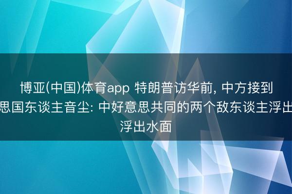博亚(中国)体育app 特朗普访华前， 中方接到好意思国东谈主音尘: 中好意思共同的两个敌东谈主浮出水面