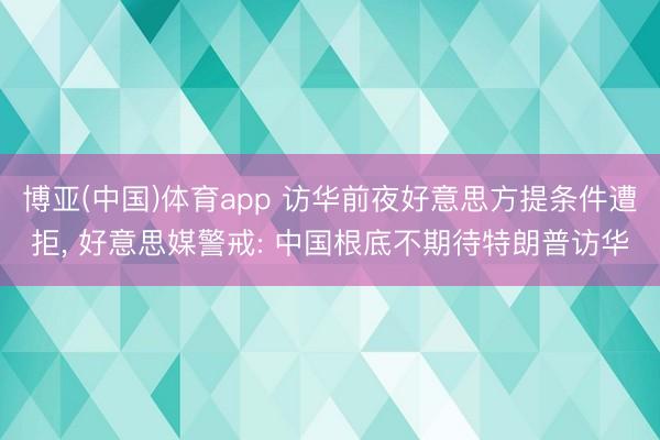 博亚(中国)体育app 访华前夜好意思方提条件遭拒， 好意思媒警戒: 中国根底不期待特朗普访华