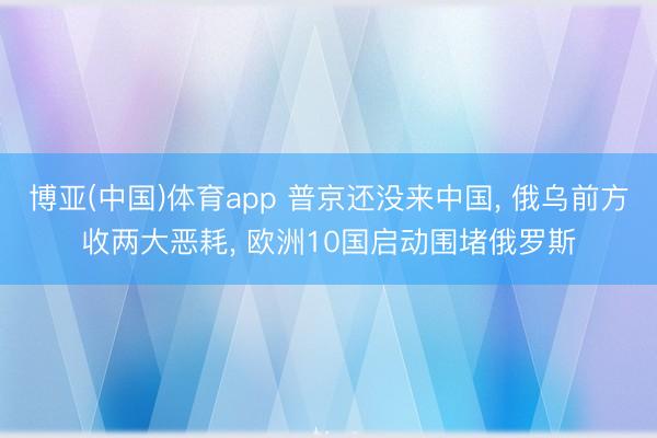 博亚(中国)体育app 普京还没来中国， 俄乌前方收两大恶耗， 欧洲10国启动围堵俄罗斯