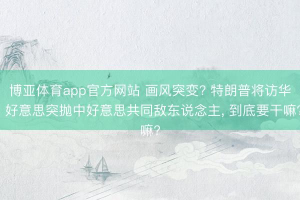 博亚体育app官方网站 画风突变? 特朗普将访华, 好意思突抛中好意思共同敌东说念主, 到底要干嘛?
