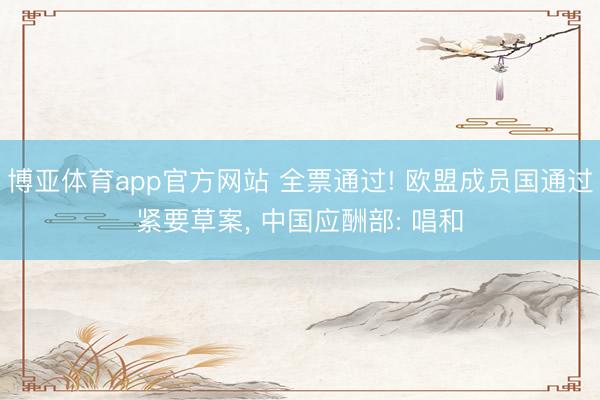 博亚体育app官方网站 全票通过! 欧盟成员国通过紧要草案， 中国应酬部: 唱和