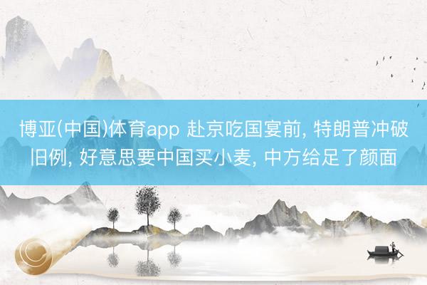 博亚(中国)体育app 赴京吃国宴前， 特朗普冲破旧例， 好意思要中国买小麦， 中方给足了颜面