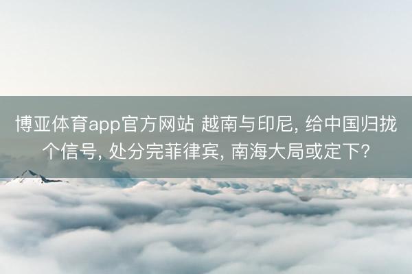 博亚体育app官方网站 越南与印尼， 给中国归拢个信号， 处分完菲律宾， 南海大局或定下?