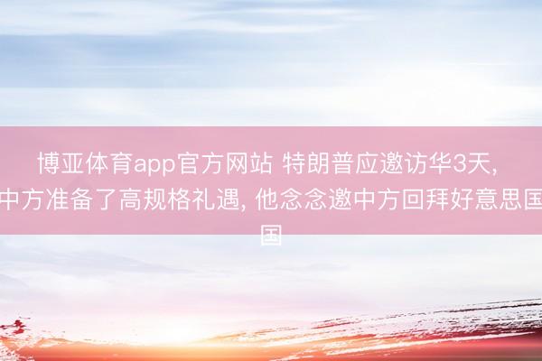 博亚体育app官方网站 特朗普应邀访华3天, 中方准备了高规格礼遇, 他念念邀中方回拜好意思国