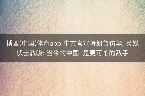 博亚(中国)体育app 中方官宣特朗普访华， 英媒伏击教唆: 当今的中国， 是更可怕的敌手