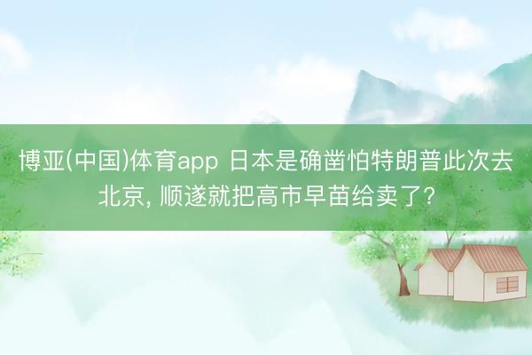 博亚(中国)体育app 日本是确凿怕特朗普此次去北京， 顺遂就把高市早苗给卖了?