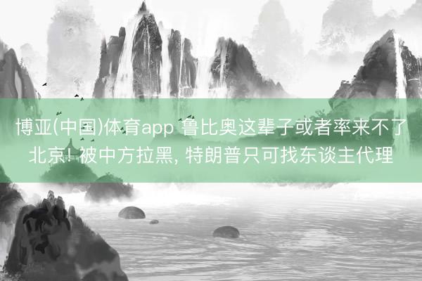 博亚(中国)体育app 鲁比奥这辈子或者率来不了北京! 被中方拉黑， 特朗普只可找东谈主代理