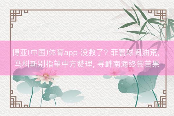 博亚(中国)体育app 没救了? 菲寰球闹油荒， 马科斯别指望中方赞理， 寻衅南海终尝苦果