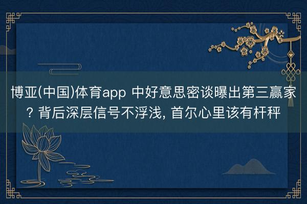 博亚(中国)体育app 中好意思密谈曝出第三赢家? 背后深层信号不浮浅， 首尔心里该有杆秤