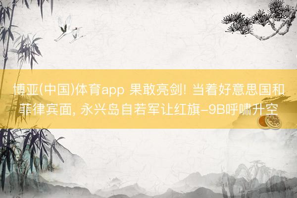 博亚(中国)体育app 果敢亮剑! 当着好意思国和菲律宾面， 永兴岛自若军让红旗-9B呼啸升空