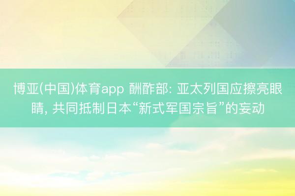 博亚(中国)体育app 酬酢部: 亚太列国应擦亮眼睛， 共同抵制日本“新式军国宗旨”的妄动