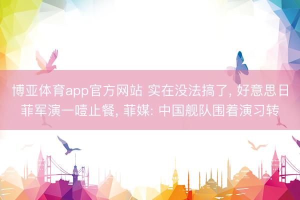 博亚体育app官方网站 实在没法搞了, 好意思日菲军演一噎止餐, 菲媒: 中国舰队围着演习转