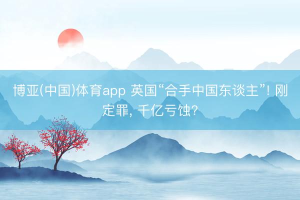 博亚(中国)体育app 英国“合手中国东谈主”! 刚定罪， 千亿亏蚀?