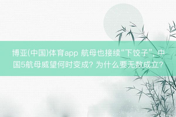 博亚(中国)体育app 航母也接续“下饺子”, 中国5航母威望何时变成? 为什么要无数成立?