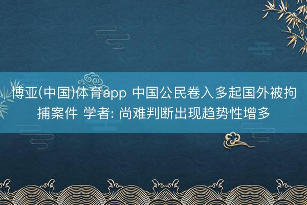 博亚(中国)体育app 中国公民卷入多起国外被拘捕案件 学者: 尚难判断出现趋势性增多