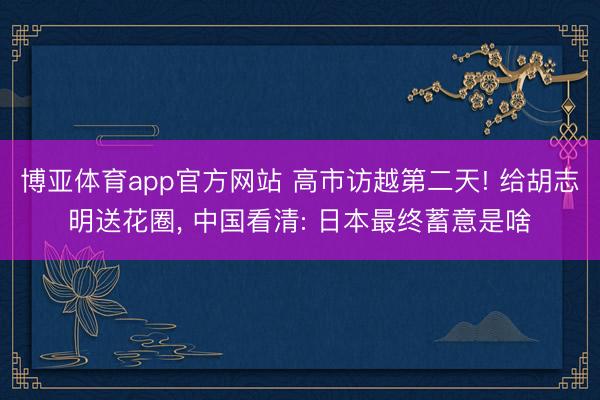 博亚体育app官方网站 高市访越第二天! 给胡志明送花圈， 中国看清: 日本最终蓄意是啥