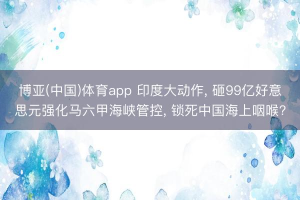 博亚(中国)体育app 印度大动作, 砸99亿好意思元强化马六甲海峡管控, 锁死中国海上咽喉?