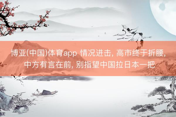 博亚(中国)体育app 情况进击, 高市终于折腰, 中方有言在前, 别指望中国拉日本一把
