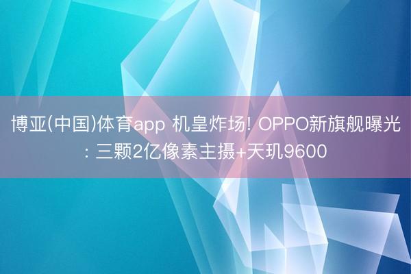 博亚(中国)体育app 机皇炸场! OPPO新旗舰曝光: 三颗2亿像素主摄+天玑9600