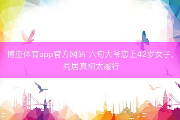 博亚体育app官方网站 六旬大爷恋上42岁女子, 同居真相太履行