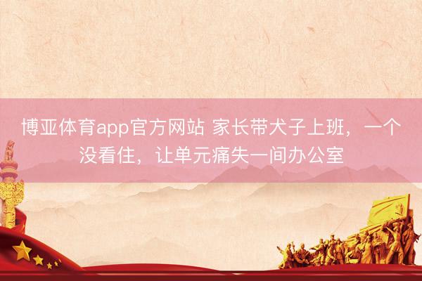 博亚体育app官方网站 家长带犬子上班,一个没看住,让单元痛失一间办公室