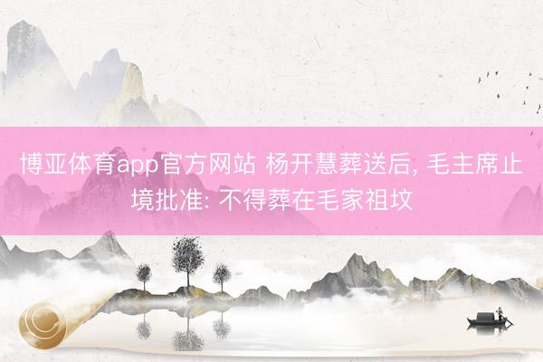 博亚体育app官方网站 杨开慧葬送后, 毛主席止境批准: 不得葬在毛家祖坟