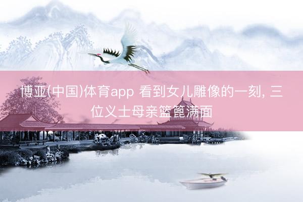 博亚(中国)体育app 看到女儿雕像的一刻, 三位义士母亲篮篦满面