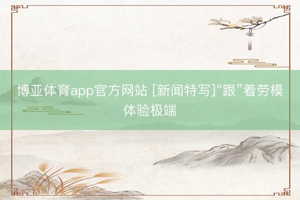 博亚体育app官方网站 [新闻特写]“跟”着劳模体验极端
