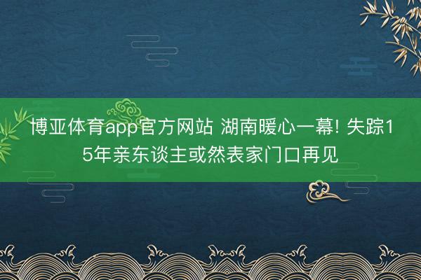 博亚体育app官方网站 湖南暖心一幕! 失踪15年亲东谈主或然表家门口再见