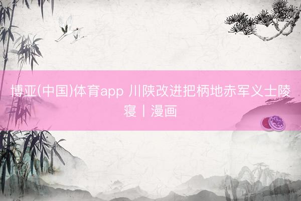 博亚(中国)体育app 川陕改进把柄地赤军义士陵寝丨漫画