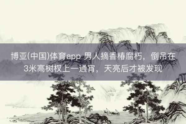 博亚(中国)体育app 男人摘香椿腐朽,倒吊在3米高树杈上一通宵,天亮后才被发现