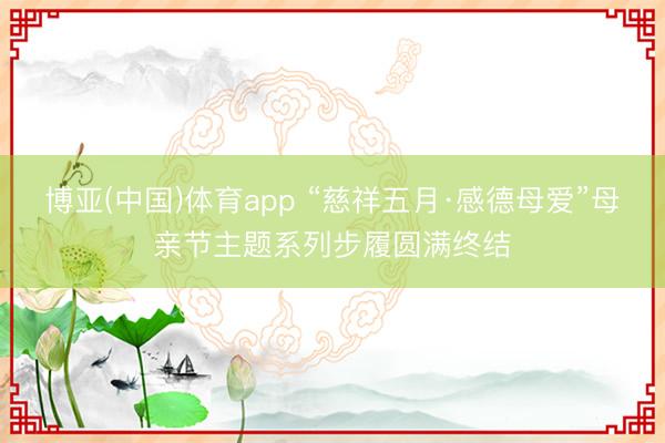 博亚(中国)体育app “慈祥五月·感德母爱”母亲节主题系列步履圆满终结
