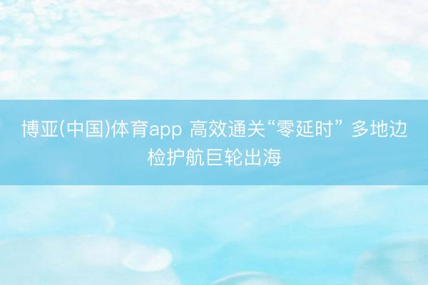 博亚(中国)体育app 高效通关“零延时” 多地边检护航巨轮出海