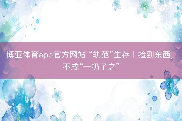 博亚体育app官方网站 “轨范”生存丨捡到东西， 不成“一扔了之”