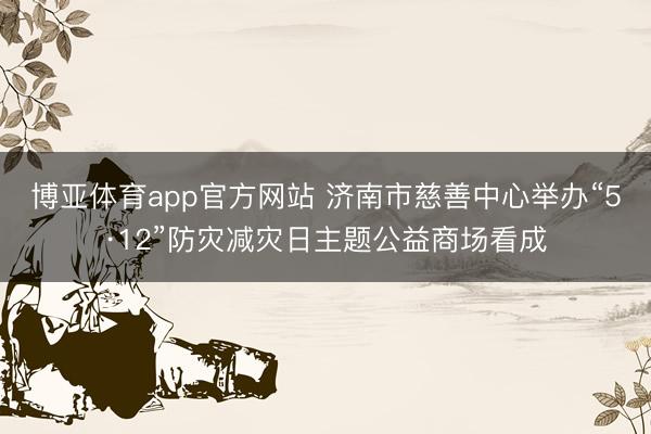 博亚体育app官方网站 济南市慈善中心举办“5·12”防灾减灾日主题公益商场看成