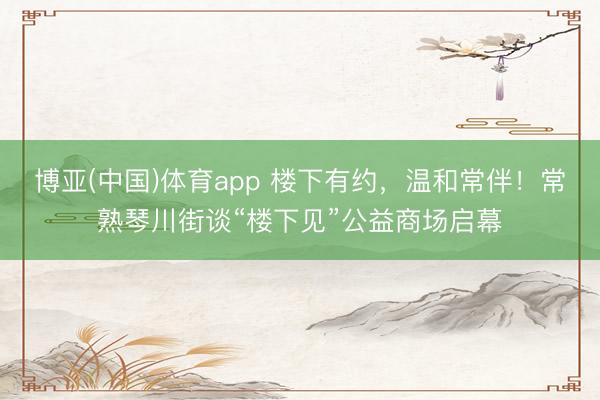 博亚(中国)体育app 楼下有约,温和常伴!常熟琴川街谈“楼下见”公益商场启幕