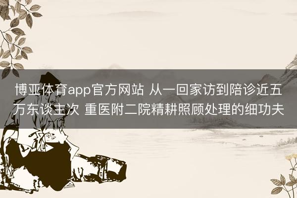 博亚体育app官方网站 从一回家访到陪诊近五万东谈主次 重医附二院精耕照顾处理的细功夫