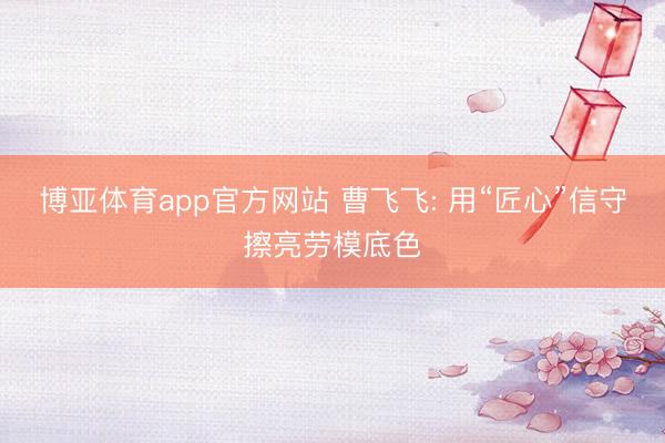 博亚体育app官方网站 曹飞飞: 用“匠心”信守擦亮劳模底色