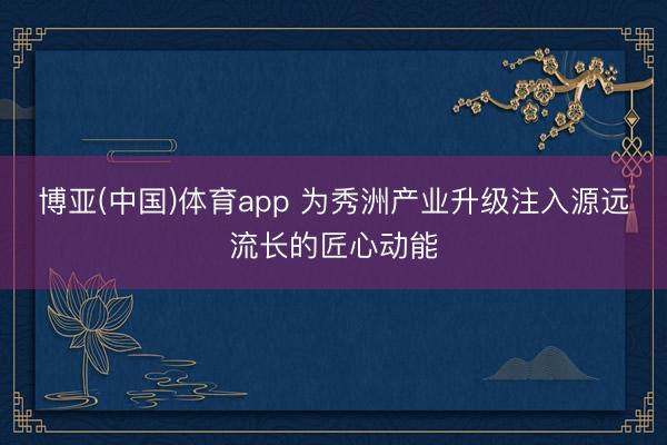 博亚(中国)体育app 为秀洲产业升级注入源远流长的匠心动能