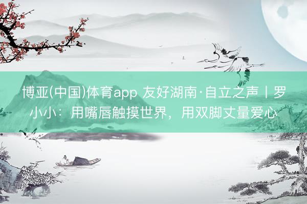 博亚(中国)体育app 友好湖南·自立之声丨罗小小:用嘴唇触摸世界,用双脚丈量爱心