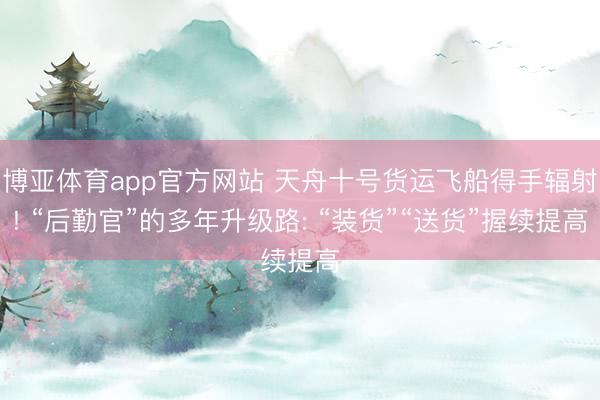 博亚体育app官方网站 天舟十号货运飞船得手辐射! “后勤官”的多年升级路: “装货”“送货”握续提高
