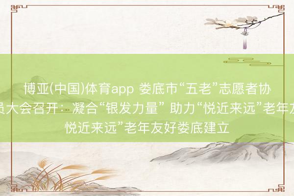 博亚(中国)体育app 娄底市“五老”志愿者协会第一次会员大会召开:凝合“银发力量” 助力“悦近来远”老年友好娄底建立