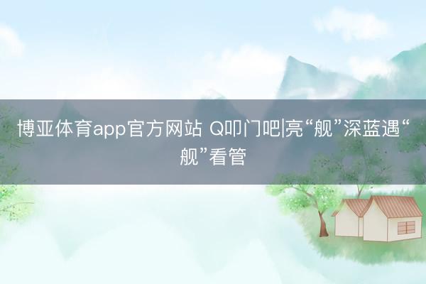 博亚体育app官方网站 Q叩门吧|亮“舰”深蓝遇“舰”看管