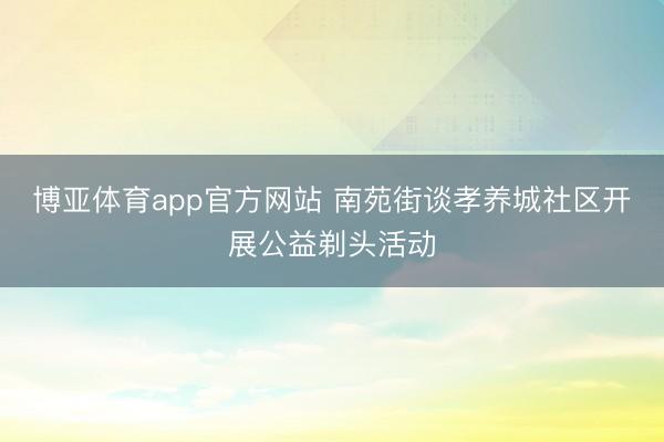 博亚体育app官方网站 南苑街谈孝养城社区开展公益剃头活动