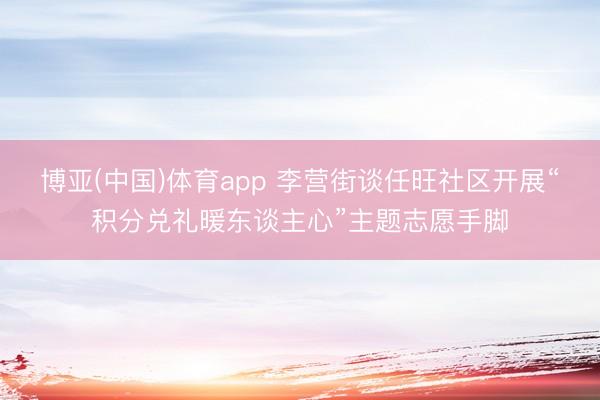 博亚(中国)体育app 李营街谈任旺社区开展“积分兑礼暖东谈主心”主题志愿手脚