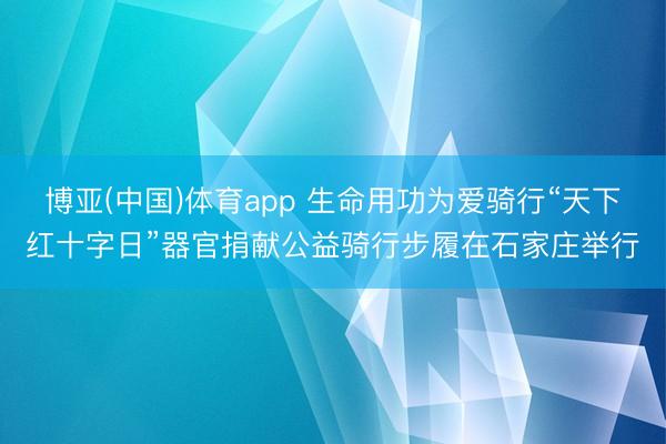博亚(中国)体育app 生命用功为爱骑行“天下红十字日”器官捐献公益骑行步履在石家庄举行