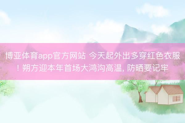 博亚体育app官方网站 今天起外出多穿红色衣服! 朔方迎本年首场大鸿沟高温， 防晒要记牢