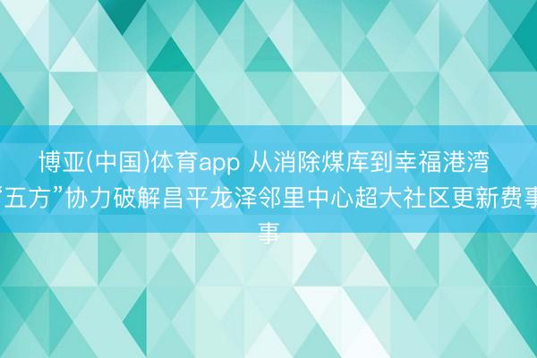 博亚(中国)体育app 从消除煤库到幸福港湾 “五方”协力破解昌平龙泽邻里中心超大社区更新费事