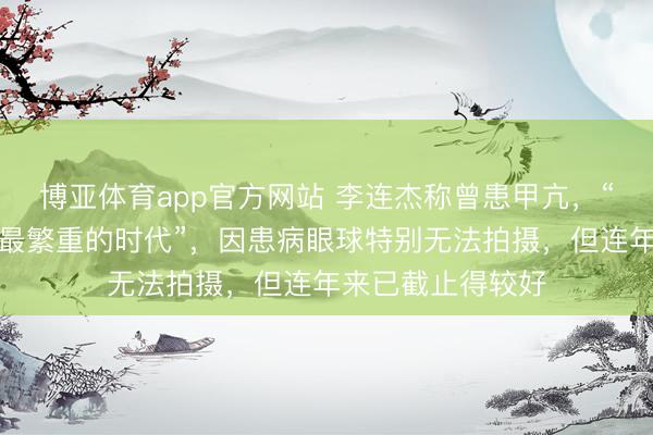 博亚体育app官方网站 李连杰称曾患甲亢，“是东说念主生中最繁重的时代”，因患病眼球特别无法拍摄，但连年来已截止得较好