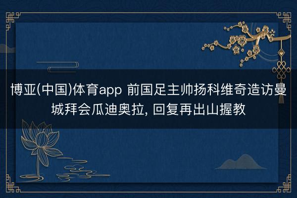 博亚(中国)体育app 前国足主帅扬科维奇造访曼城拜会瓜迪奥拉， 回复再出山握教